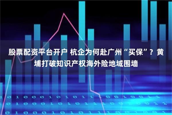 股票配资平台开户 杭企为何赴广州“买保”？黄埔打破知识产权海外险地域围墙