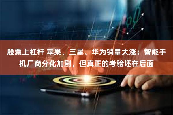 股票上杠杆 苹果、三星、华为销量大涨：智能手机厂商分化加剧，但真正的考验还在后面