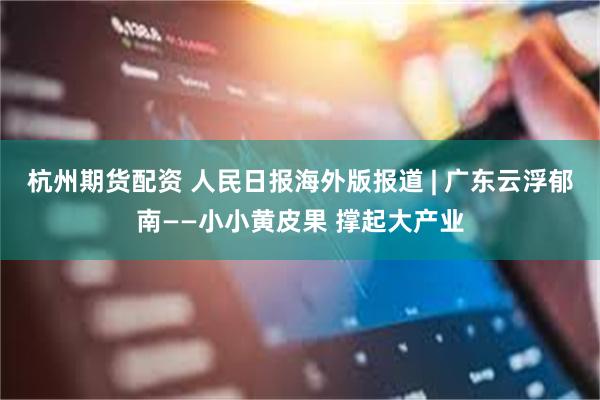 杭州期货配资 人民日报海外版报道 | 广东云浮郁南——小小黄皮果 撑起大产业