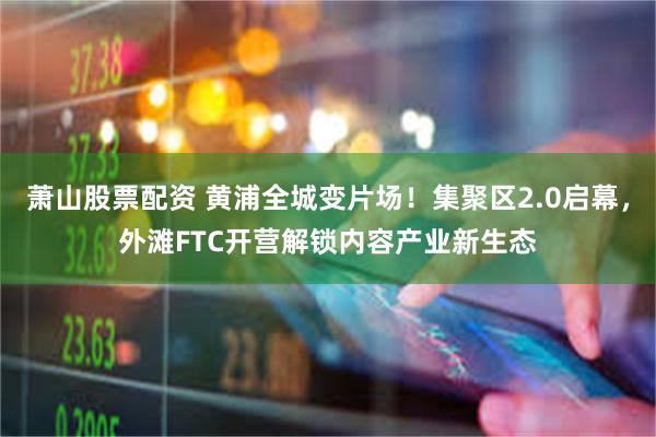 萧山股票配资 黄浦全城变片场！集聚区2.0启幕，外滩FTC开营解锁内容产业新生态