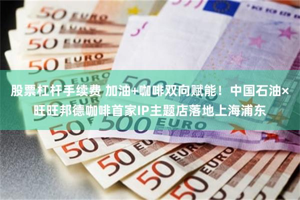 股票杠杆手续费 加油+咖啡双向赋能！中国石油×旺旺邦德咖啡首家IP主题店落地上海浦东