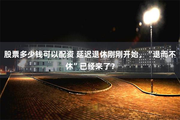 股票多少钱可以配资 延迟退休刚刚开始，“退而不休”已经来了？