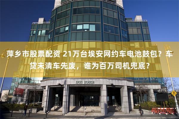 萍乡市股票配资 21万台埃安网约车电池鼓包？车贷未清车先废，谁为百万司机兜底？