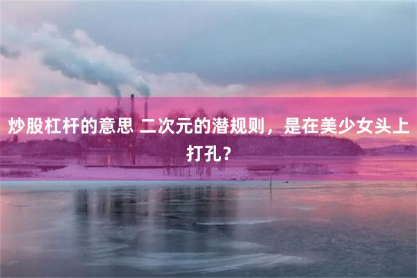 炒股杠杆的意思 二次元的潜规则，是在美少女头上打孔？
