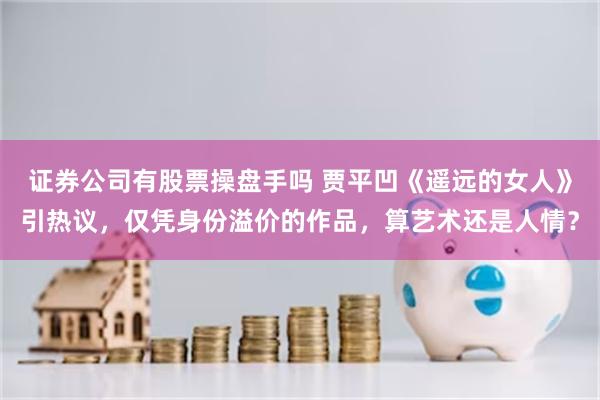 证券公司有股票操盘手吗 贾平凹《遥远的女人》引热议，仅凭身份溢价的作品，算艺术还是人情？