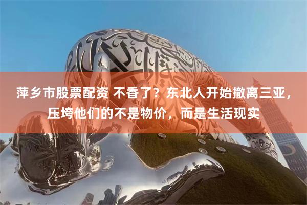 萍乡市股票配资 不香了？东北人开始撤离三亚，压垮他们的不是物价，而是生活现实
