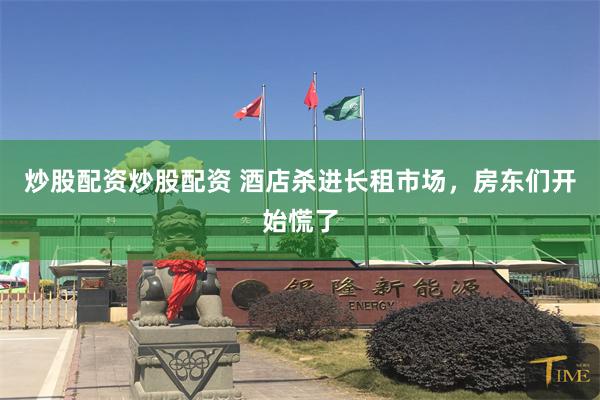炒股配资炒股配资 酒店杀进长租市场，房东们开始慌了