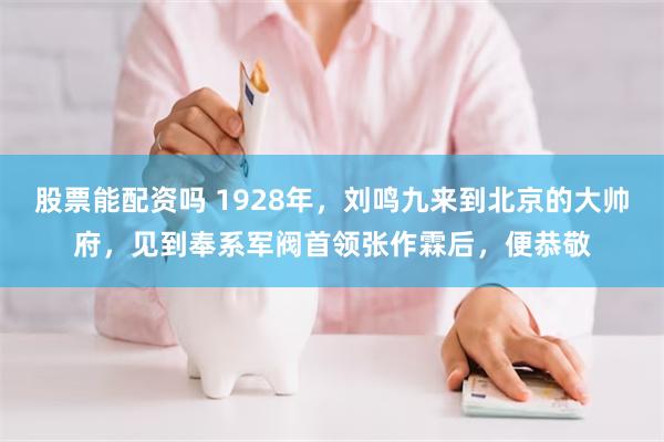 股票能配资吗 1928年，刘鸣九来到北京的大帅府，见到奉系军阀首领张作霖后，便恭敬