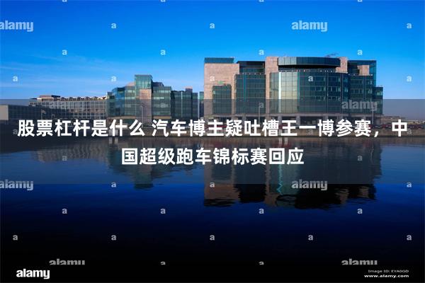 股票杠杆是什么 汽车博主疑吐槽王一博参赛，中国超级跑车锦标赛回应