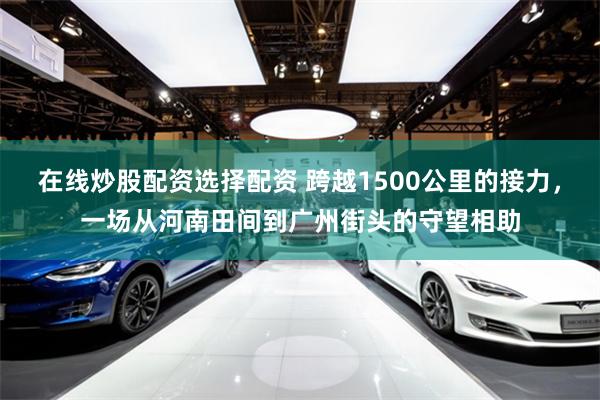 在线炒股配资选择配资 跨越1500公里的接力，一场从河南田间到广州街头的守望相助