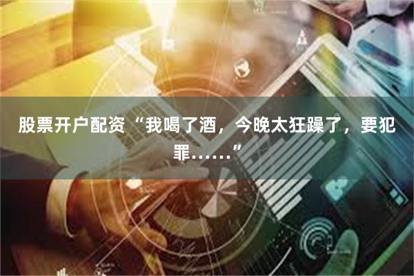 股票开户配资 “我喝了酒，今晚太狂躁了，要犯罪……”