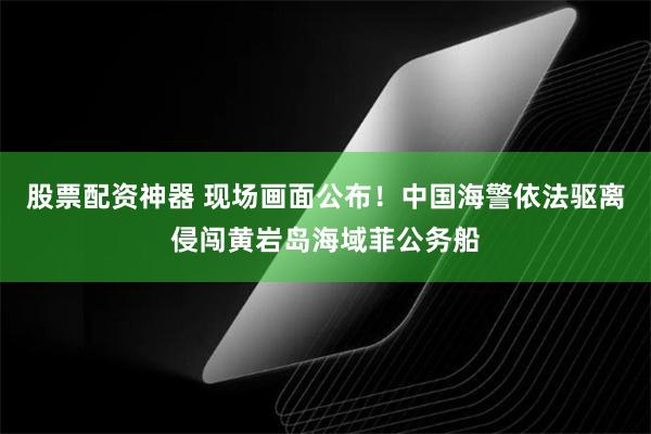 股票配资神器 现场画面公布！中国海警依法驱离侵闯黄岩岛海域菲公务船