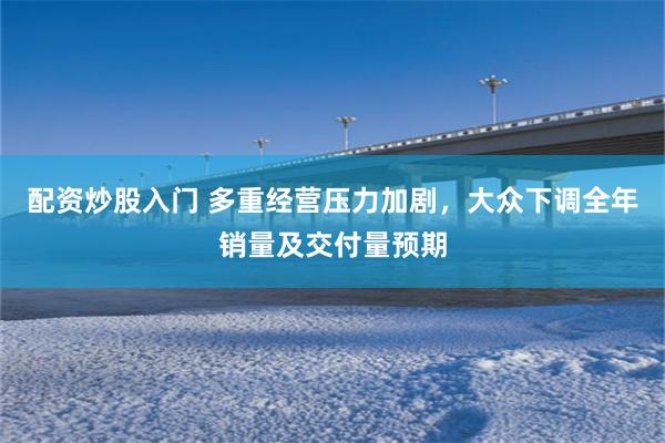 配资炒股入门 多重经营压力加剧，大众下调全年销量及交付量预期