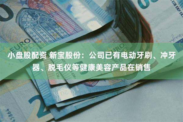 小盘股配资 新宝股份：公司已有电动牙刷、冲牙器、脱毛仪等健康美容产品在销售
