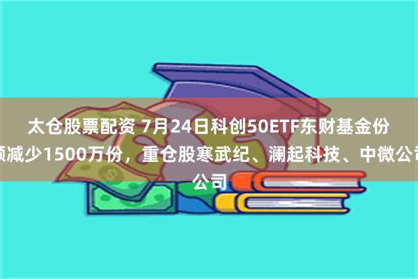 太仓股票配资 7月24日科创50ETF东财基金份额减少1500万份,重仓股寒武纪、澜起科技、中微公司