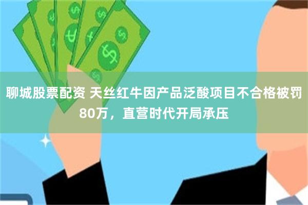 聊城股票配资 天丝红牛因产品泛酸项目不合格被罚80万,直营时代开局承压