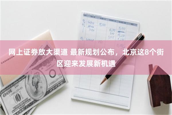 网上证劵放大渠道 最新规划公布,北京这8个街区迎来发展新机遇