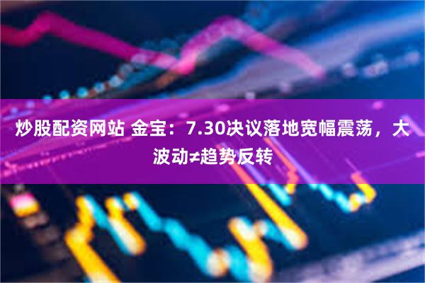 炒股配资网站 金宝：7.30决议落地宽幅震荡，大波动≠趋势反转