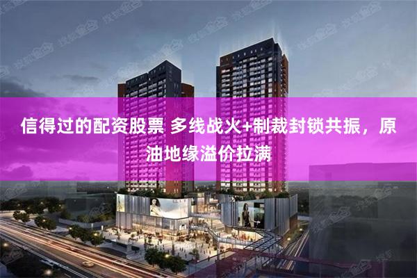 信得过的配资股票 多线战火+制裁封锁共振，原油地缘溢价拉满
