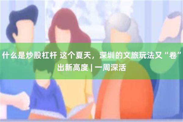 什么是炒股杠杆 这个夏天，深圳的文旅玩法又“卷”出新高度 | 一周深活