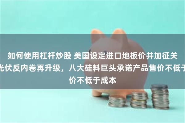 如何使用杠杆炒股 美国设定进口地板价并加征关税！光伏反内卷再升级，八大硅料巨头承诺产品售价不低于成本