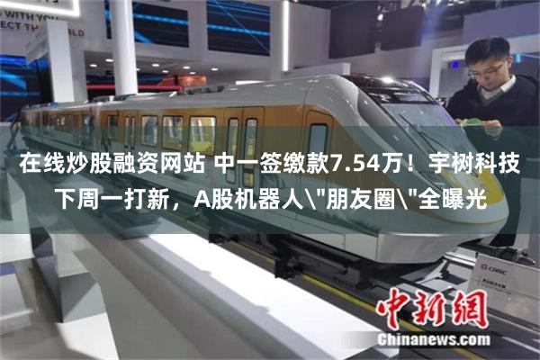 在线炒股融资网站 中一签缴款7.54万！宇树科技下周一打新，A股机器人