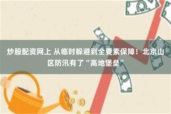 炒股配资网上 从临时躲避到全要素保障！北京山区防汛有了“高地堡垒”