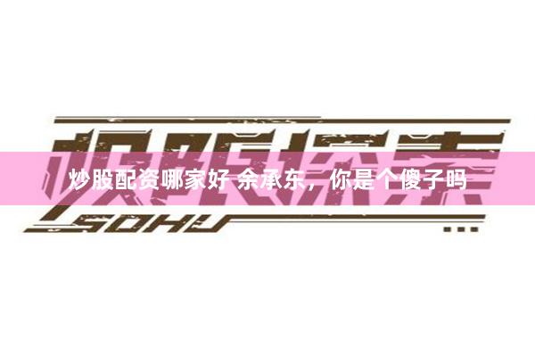 炒股配资哪家好 余承东，你是个傻子吗