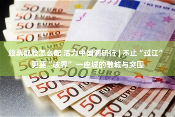 股票配股怎么配 活力中国调研行 | 不止“过江” 更要“破界” 一座城的融城与突围