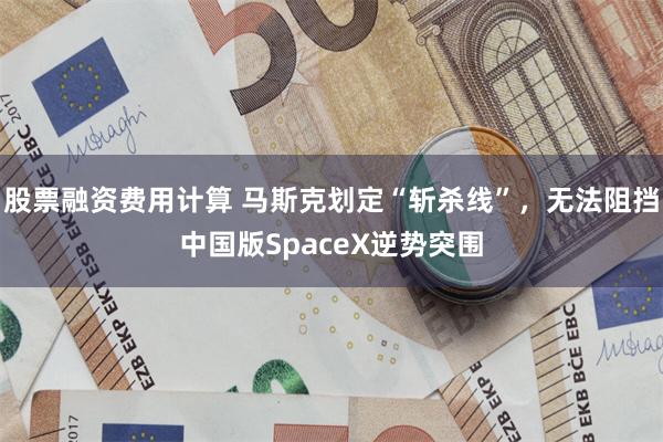 股票融资费用计算 马斯克划定“斩杀线”，无法阻挡中国版SpaceX逆势突围