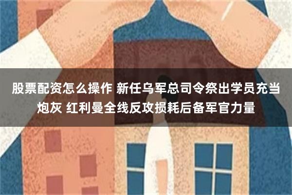 股票配资怎么操作 新任乌军总司令祭出学员充当炮灰 红利曼全线反攻损耗后备军官力量