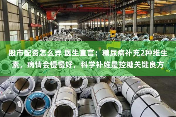 股市配资怎么弄 医生直言：糖尿病补充2种维生素，病情会慢慢好，科学补维是控糖关键良方
