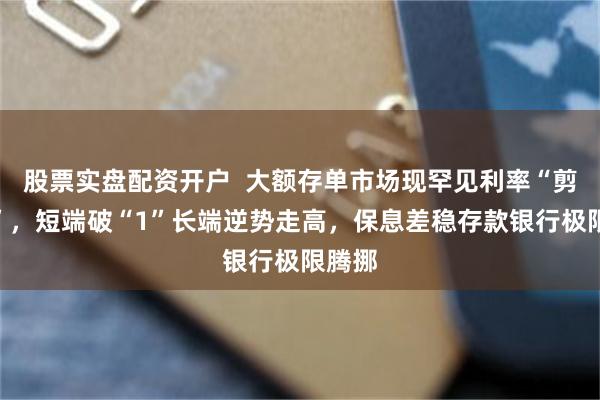 股票实盘配资开户  大额存单市场现罕见利率“剪刀差”，短端破“1”长端逆势走高，保息差稳存款银行极限腾挪