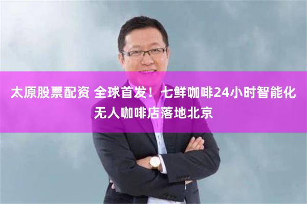太原股票配资 全球首发！七鲜咖啡24小时智能化无人咖啡店落地北京