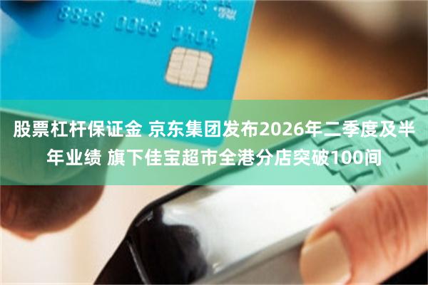股票杠杆保证金 京东集团发布2026年二季度及半年业绩 旗下佳宝超市全港分店突破100间