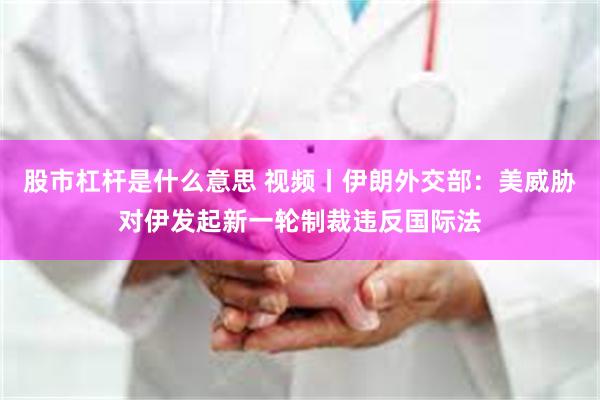 股市杠杆是什么意思 视频丨伊朗外交部：美威胁对伊发起新一轮制裁违反国际法