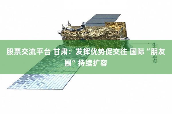 股票交流平台 甘肃：发挥优势促交往 国际“朋友圈”持续扩容