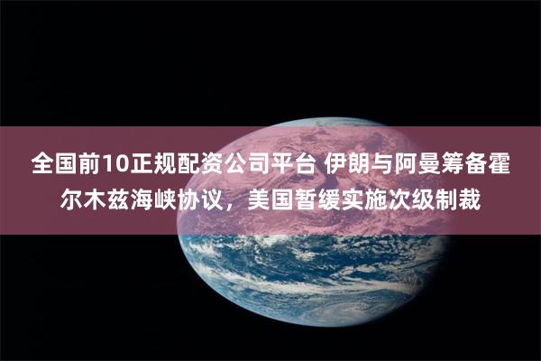 全国前10正规配资公司平台 伊朗与阿曼筹备霍尔木兹海峡协议，美国暂缓实施次级制裁