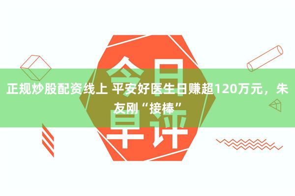 正规炒股配资线上 平安好医生日赚超120万元,朱友刚“接棒”