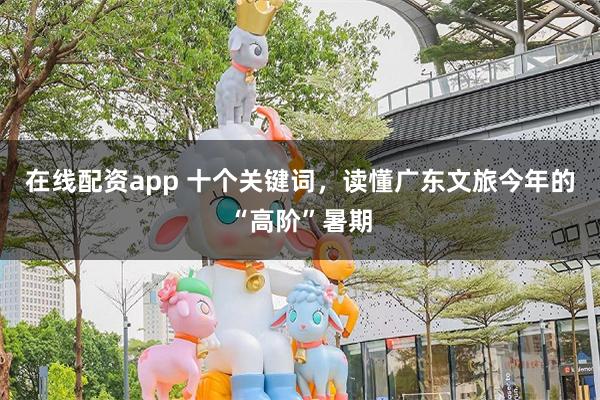 在线配资app 十个关键词，读懂广东文旅今年的“高阶”暑期