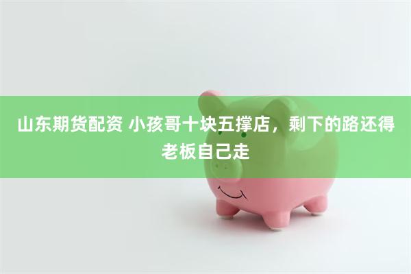 山东期货配资 小孩哥十块五撑店，剩下的路还得老板自己走