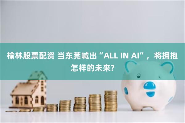 榆林股票配资 当东莞喊出“ALL IN AI”，将拥抱怎样的未来?