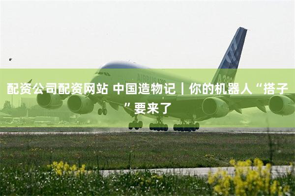 配资公司配资网站 中国造物记｜你的机器人“搭子”要来了