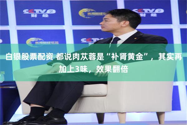 白银股票配资 都说肉苁蓉是“补肾黄金”，其实再加上3味，效果翻倍