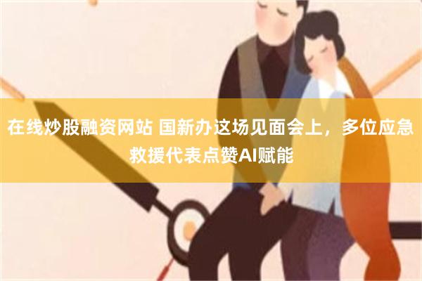 在线炒股融资网站 国新办这场见面会上，多位应急救援代表点赞AI赋能