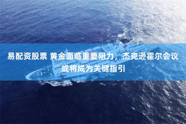 易配资股票 黄金面临重要阻力,杰克逊霍尔会议或将成为关键指引