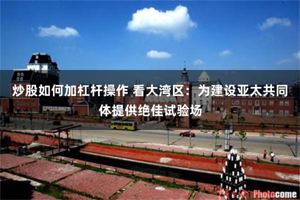 炒股如何加杠杆操作 看大湾区：为建设亚太共同体提供绝佳试验场