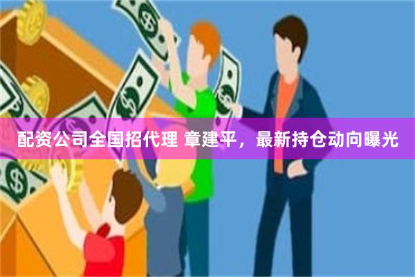配资公司全国招代理 章建平，最新持仓动向曝光