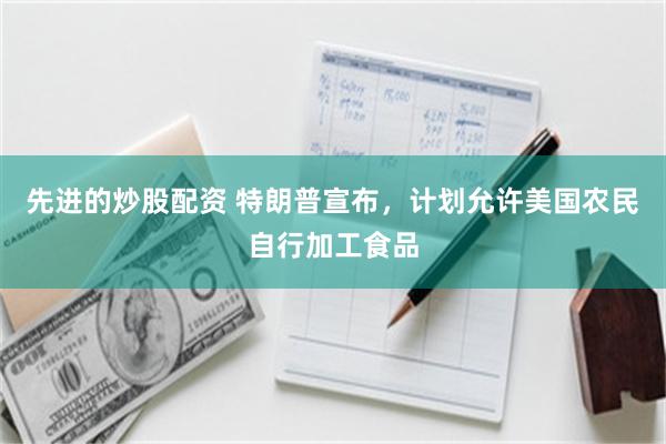 先进的炒股配资 特朗普宣布，计划允许美国农民自行加工食品