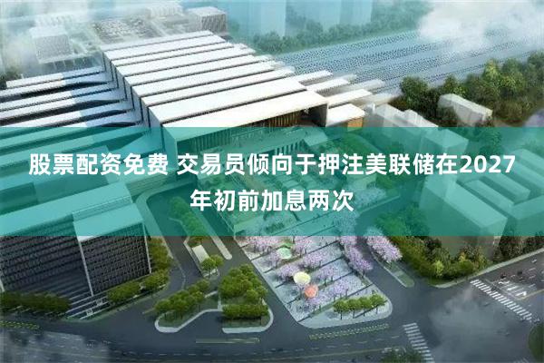 股票配资免费 交易员倾向于押注美联储在2027年初前加息两次
